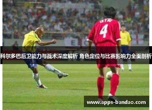 科尔多巴后卫能力与战术深度解析 角色定位与比赛影响力全面剖析