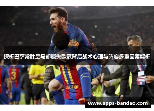 探析巴萨常胜皇马却屡失欧冠背后战术心理与阵容多重因素解析